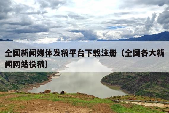 全国新闻媒体发稿平台下载注册（全国各大新闻网站投稿）