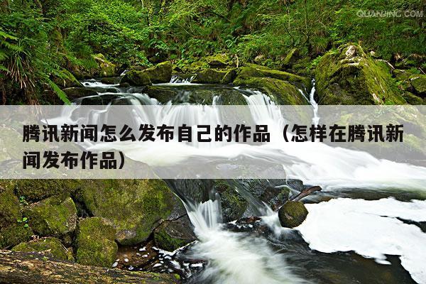 腾讯新闻怎么发布自己的作品（怎样在腾讯新闻发布作品）