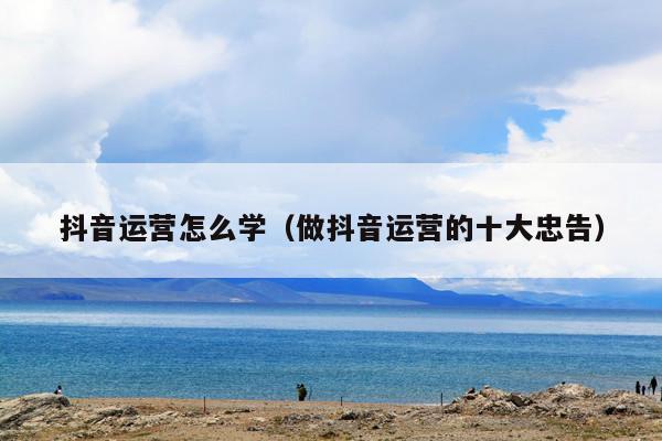 抖音运营怎么学（做抖音运营的十大忠告）