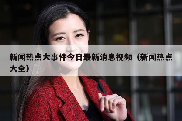 新闻热点大事件今日最新消息视频（新闻热点大全）