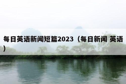 每日英语新闻短篇2023（每日新闻 英语）