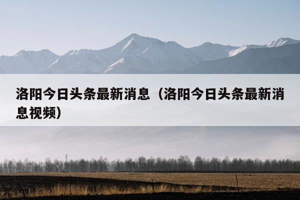 洛阳今日头条最新消息（洛阳今日头条最新消息视频）